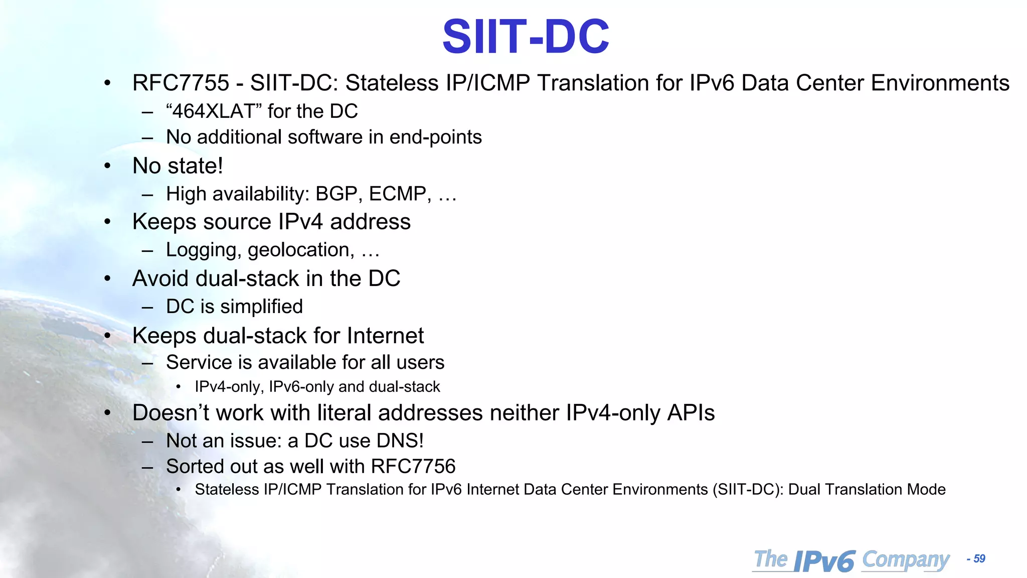 - 59
SIIT-DC
• RFC7755 - SIIT-DC: Stateless IP/ICMP Translation for IPv6 Data Center Environments
– “464XLAT” for the DC
– No additional software in end-points
• No state!
– High availability: BGP, ECMP, …
• Keeps source IPv4 address
– Logging, geolocation, …
• Avoid dual-stack in the DC
– DC is simplified
• Keeps dual-stack for Internet
– Service is available for all users
• IPv4-only, IPv6-only and dual-stack
• Doesn’t work with literal addresses neither IPv4-only APIs
– Not an issue: a DC use DNS!
– Sorted out as well with RFC7756
• Stateless IP/ICMP Translation for IPv6 Internet Data Center Environments (SIIT-DC): Dual Translation Mode
 