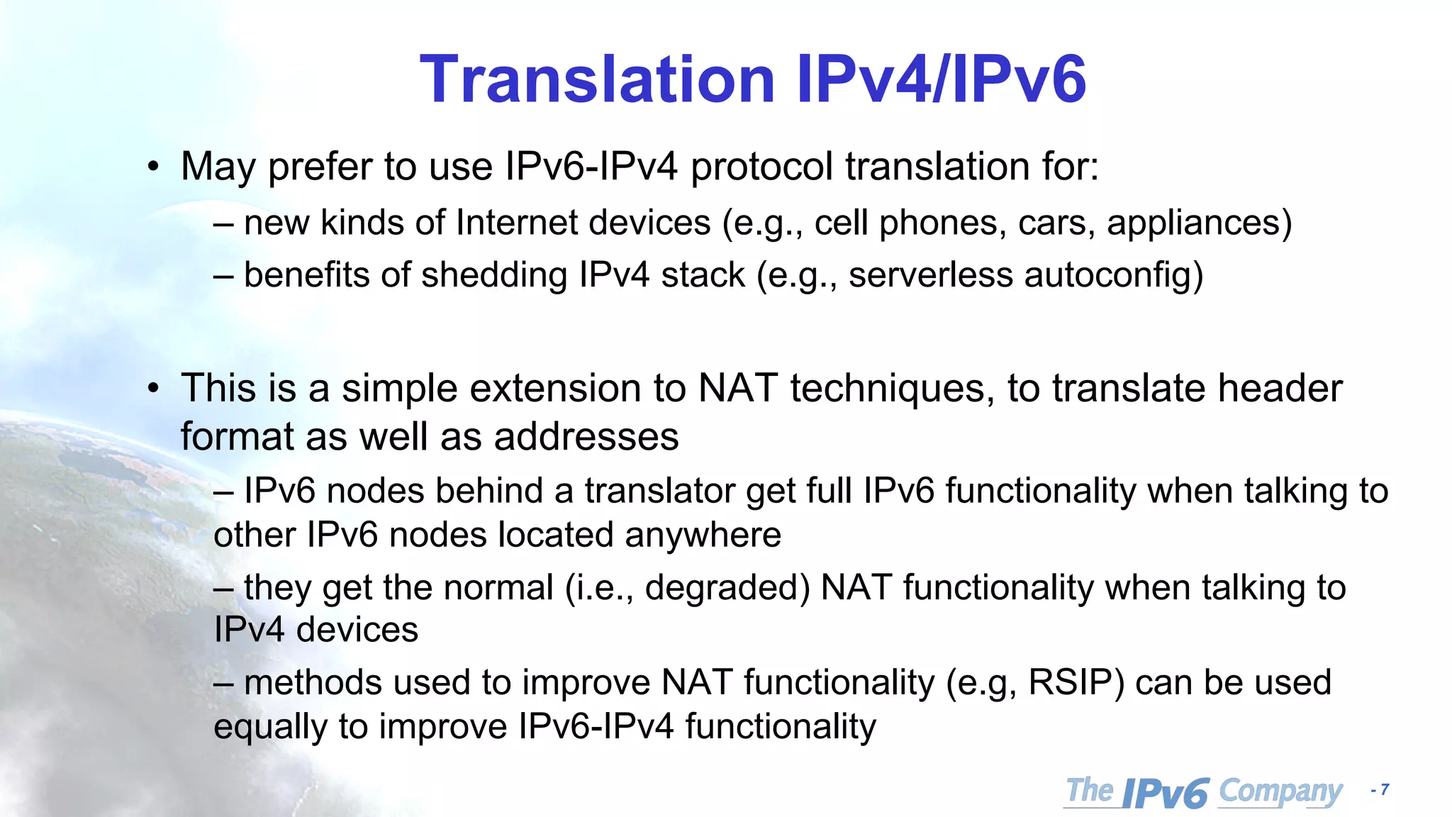 - 7
Translation IPv4/IPv6
• May prefer to use IPv6-IPv4 protocol translation for:
– new kinds of Internet devices (e.g., cell phones, cars, appliances)
– benefits of shedding IPv4 stack (e.g., serverless autoconfig)
• This is a simple extension to NAT techniques, to translate header
format as well as addresses
– IPv6 nodes behind a translator get full IPv6 functionality when talking to
other IPv6 nodes located anywhere
– they get the normal (i.e., degraded) NAT functionality when talking to
IPv4 devices
– methods used to improve NAT functionality (e.g, RSIP) can be used
equally to improve IPv6-IPv4 functionality
 