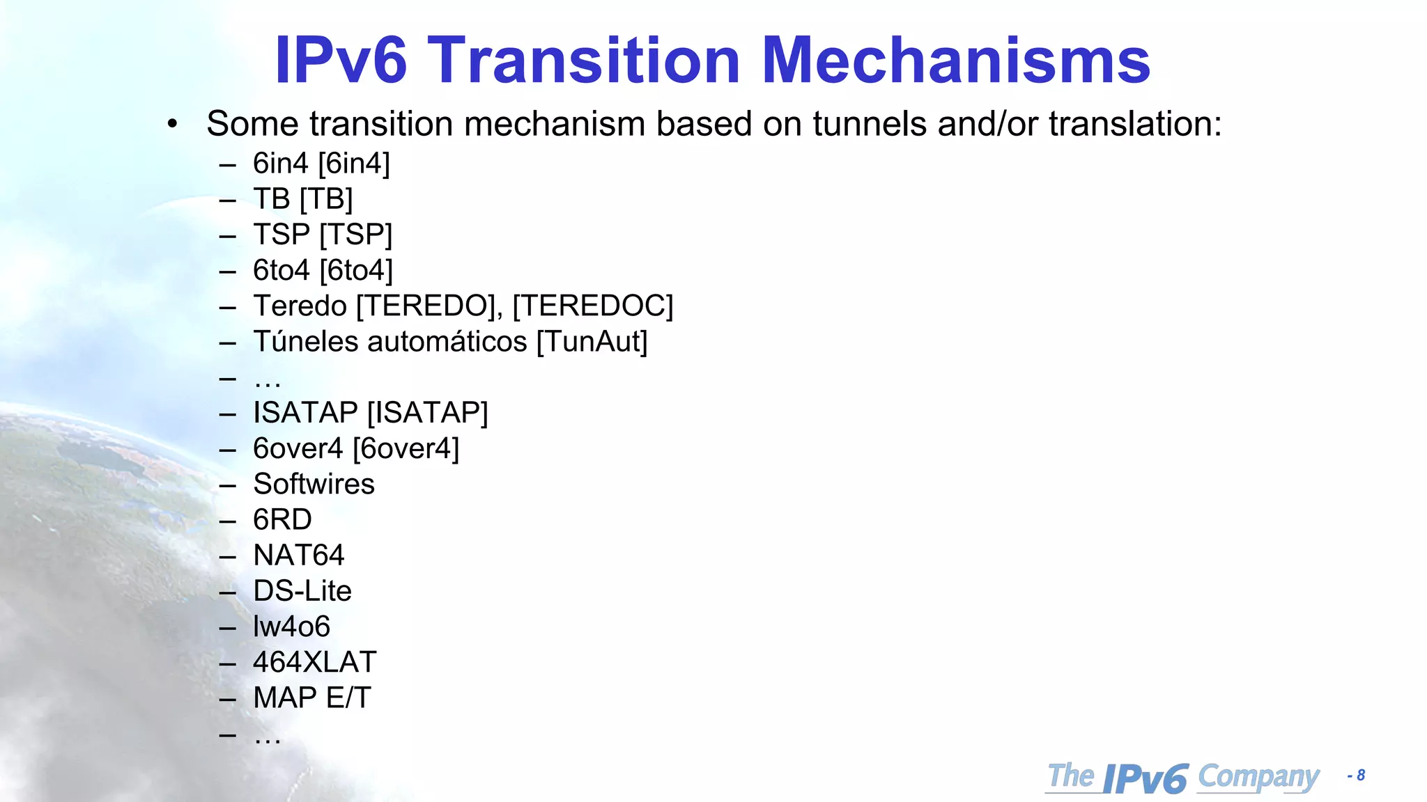 - 8
IPv6 Transition Mechanisms
• Some transition mechanism based on tunnels and/or translation:
– 6in4 [6in4]
– TB [TB]
– TSP [TSP]
– 6to4 [6to4]
– Teredo [TEREDO], [TEREDOC]
– Túneles automáticos [TunAut]
– …
– ISATAP [ISATAP]
– 6over4 [6over4]
– Softwires
– 6RD
– NAT64
– DS-Lite
– lw4o6
– 464XLAT
– MAP E/T
– …
 