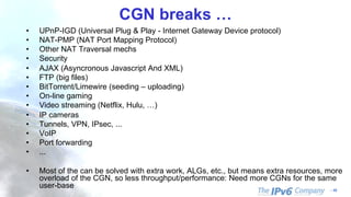 - 10
CGN breaks …
• UPnP-IGD (Universal Plug & Play - Internet Gateway Device protocol)
• NAT-PMP (NAT Port Mapping Protocol)
• Other NAT Traversal mechs
• Security
• AJAX (Asyncronous Javascript And XML)
• FTP (big files)
• BitTorrent/Limewire (seeding – uploading)
• On-line gaming
• Video streaming (Netflix, Hulu, …)
• IP cameras
• Tunnels, VPN, IPsec, ...
• VoIP
• Port forwarding
• ...
• Most of the can be solved with extra work, ALGs, etc., but means extra resources, more
overload of the CGN, so less throughput/performance: Need more CGNs for the same
user-base
 