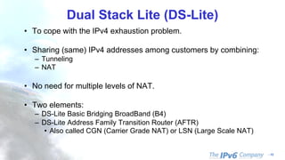 - 13
Dual Stack Lite (DS-Lite)
• To cope with the IPv4 exhaustion problem.
• Sharing (same) IPv4 addresses among customers by combining:
– Tunneling
– NAT
• No need for multiple levels of NAT.
• Two elements:
– DS-Lite Basic Bridging BroadBand (B4)
– DS-Lite Address Family Transition Router (AFTR)
• Also called CGN (Carrier Grade NAT) or LSN (Large Scale NAT)
 