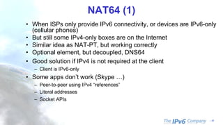 - 17
NAT64 (1)
• When ISPs only provide IPv6 connectivity, or devices are IPv6-only
(cellular phones)
• But still some IPv4-only boxes are on the Internet
• Similar idea as NAT-PT, but working correctly
• Optional element, but decoupled, DNS64
• Good solution if IPv4 is not required at the client
– Client is IPv6-only
• Some apps don’t work (Skype …)
– Peer-to-peer using IPv4 “references”
– Literal addresses
– Socket APIs
 