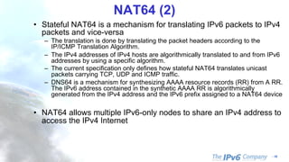 - 18
NAT64 (2)
• Stateful NAT64 is a mechanism for translating IPv6 packets to IPv4
packets and vice-versa
– The translation is done by translating the packet headers according to the
IP/ICMP Translation Algorithm.
– The IPv4 addresses of IPv4 hosts are algorithmically translated to and from IPv6
addresses by using a specific algorithm.
– The current specification only defines how stateful NAT64 translates unicast
packets carrying TCP, UDP and ICMP traffic.
– DNS64 is a mechanism for synthesizing AAAA resource records (RR) from A RR.
The IPv6 address contained in the synthetic AAAA RR is algorithmically
generated from the IPv4 address and the IPv6 prefix assigned to a NAT64 device
• NAT64 allows multiple IPv6-only nodes to share an IPv4 address to
access the IPv4 Internet
 