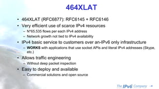 - 22
464XLAT
• 464XLAT (RFC6877): RFC6145 + RFC6146
• Very efficient use of scarce IPv4 resources
– N*65.535 flows per each IPv4 address
– Network growth not tied to IPv4 availability
• IPv4 basic service to customers over an-IPv6 only infrastructure
– WORKS with applications that use socket APIs and literal IPv4 addresses (Skype,
etc.)
• Allows traffic engineering
– Without deep packet inspection
• Easy to deploy and available
– Commercial solutions and open source
 