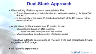 - 3
Dual-Stack Approach
• When adding IPv6 to a system, do not delete IPv4
– This multi-protocol approach is familiar and well-understood (e.g., for AppleTalk,
IPX, etc.)
– In the majority of the cases, IPv6 is be bundled with all the OS release, not an
extra-cost add-on
• Applications (or libraries) choose IP version to use
– when initiating, based on DNS response:
• if (dest has AAAA record) use IPv6, else use IPv4
– when responding, based on version of initiating packet
• This allows indefinite co-existence of IPv4 and IPv6, and gradual app-by-app
upgrades to IPv6 usage
• A6 record is experimental
 