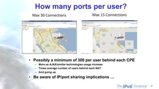 - 37
How many ports per user?
• Possibly a minimum of 300 per user behind each CPE
– More as AJAX/similar technologies usage increase
– Times average number of users behind each NAT
– And going up
• Be aware of IP/port sharing implications …
 