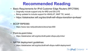 - 39
Recommended Reading
• Basic Requirements for IPv6 Customer Edge Routers (RFC7084)
– Originally include support only for 6RD and DS-LITE
– Being updated to include support for 464XLAT, MAP T/E, lw4o6, …
– https://datatracker.ietf.org/doc/draft-ietf-v6ops-transition-ipv4aas/
• BCOP RIPE690:
– https://www.ripe.net/publications/docs/ripe-690
• Point-to-point links:
– https://datatracker.ietf.org/doc/draft-palet-v6ops-p2p-links/
• NAT64 deployment guidelines:
– https://datatracker.ietf.org/doc/draft-ietf-v6ops-nat64-deployment/
 