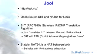 - 45
Jool
• http://jool.mx/
• Open Source SIIT and NAT64 for Linux
• SIIT (RFC7915): Stateless IP/ICMP Translation
Algorithm
– Just “translates 1:1” between IPv4 and IPv6 and back
– SIIT with EAM (Explicit Address Mapping) allows “rules”
• Stateful NAT64, is a NAT between both
– So helps with IPv4 address exhaustion
 