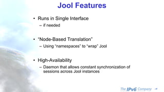 - 47
Jool Features
• Runs in Single Interface
– if needed
• “Node-Based Translation”
– Using “namespaces” to “wrap” Jool
• High-Availability
– Daemon that allows constant synchronization of
sessions across Jool instances
 