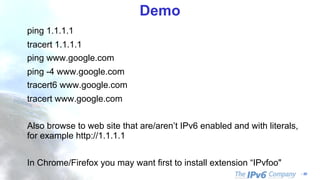 - 50
Demo
ping 1.1.1.1
tracert 1.1.1.1
ping www.google.com
ping -4 www.google.com
tracert6 www.google.com
tracert www.google.com
Also browse to web site that are/aren’t IPv6 enabled and with literals,
for example http://1.1.1.1
In Chrome/Firefox you may want first to install extension “IPvfoo"
 