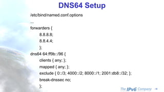 - 52
DNS64 Setup
/etc/bind/named.conf.options
...
forwarders {
8.8.8.8;
8.8.4.4;
};
dns64 64:ff9b::/96 {
clients { any; };
mapped { any; };
exclude { 0::/3; 4000::/2; 8000::/1; 2001:db8::/32; };
break-dnssec no;
};
 
