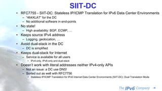 - 59
SIIT-DC
• RFC7755 - SIIT-DC: Stateless IP/ICMP Translation for IPv6 Data Center Environments
– “464XLAT” for the DC
– No additional software in end-points
• No state!
– High availability: BGP, ECMP, …
• Keeps source IPv4 address
– Logging, geolocation, …
• Avoid dual-stack in the DC
– DC is simplified
• Keeps dual-stack for Internet
– Service is available for all users
• IPv4-only, IPv6-only and dual-stack
• Doesn’t work with literal addresses neither IPv4-only APIs
– Not an issue: a DC use DNS!
– Sorted out as well with RFC7756
• Stateless IP/ICMP Translation for IPv6 Internet Data Center Environments (SIIT-DC): Dual Translation Mode
 