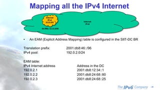 - 61
Mapping all the IPv4 Internet
Internet
IPv6
Internet
IPv4
0.0.0.0/0
64:ff9b::0.0.0.0/96
• An EAM (Explicit Address Mapping) table is configured in the SIIT-DC BR
Translation prefix: 2001:db8:46::/96
IPv4 pool: 192.0.2.0/24
EAM table:
IPv4 Internet address Address in the DC
192.0.2.1 2001:db8:12:34::1
192.0.2.2 2001:db8:24:68::80
192.0.2.3 2001:db8:24:68::25
 