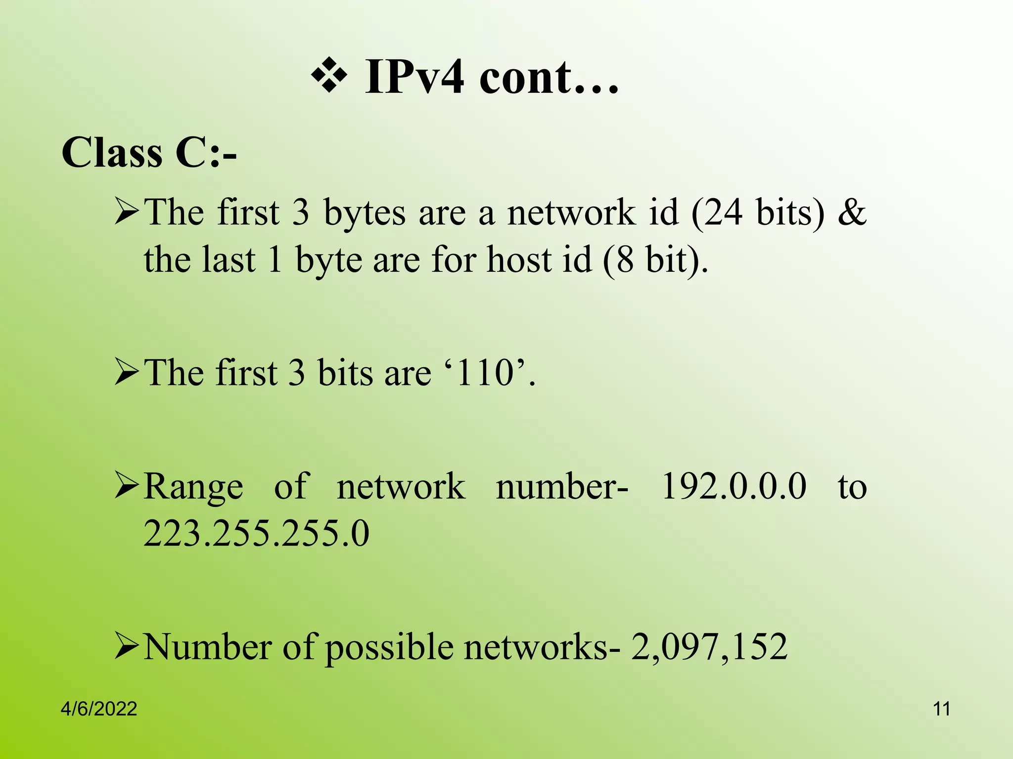  IPv4 cont…
Class C:-
The first 3 bytes are a network id (24 bits) &
the last 1 byte are for host id (8 bit).
The first 3 bits are ‘110’.
Range of network number- 192.0.0.0 to
223.255.255.0
Number of possible networks- 2,097,152
4/6/2022 11
 