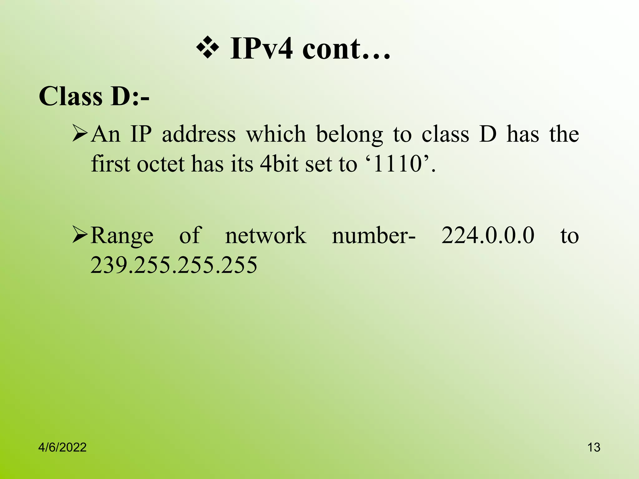  IPv4 cont…
Class D:-
An IP address which belong to class D has the
first octet has its 4bit set to ‘1110’.
Range of network number- 224.0.0.0 to
239.255.255.255
4/6/2022 13
 