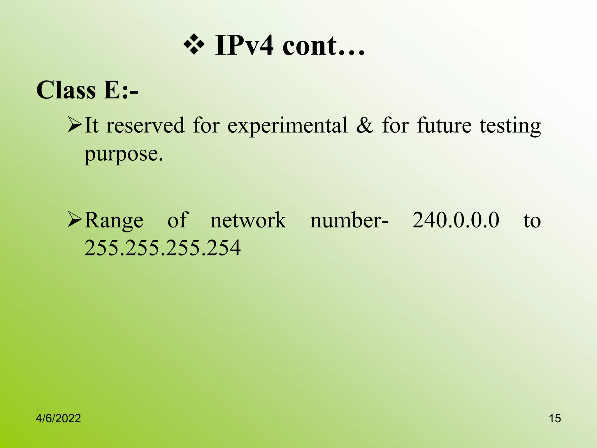  IPv4 cont…
Class E:-
It reserved for experimental & for future testing
purpose.
Range of network number- 240.0.0.0 to
255.255.255.254
4/6/2022 15
 