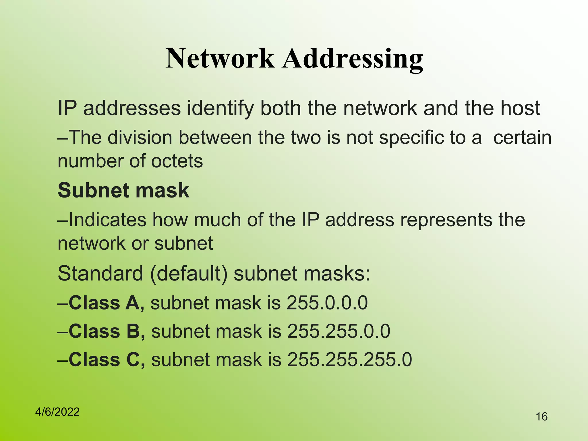 16
Network Addressing
IP addresses identify both the network and the host
–The division between the two is not specific to a certain
number of octets
Subnet mask
–Indicates how much of the IP address represents the
network or subnet
Standard (default) subnet masks:
–Class A, subnet mask is 255.0.0.0
–Class B, subnet mask is 255.255.0.0
–Class C, subnet mask is 255.255.255.0
4/6/2022
 