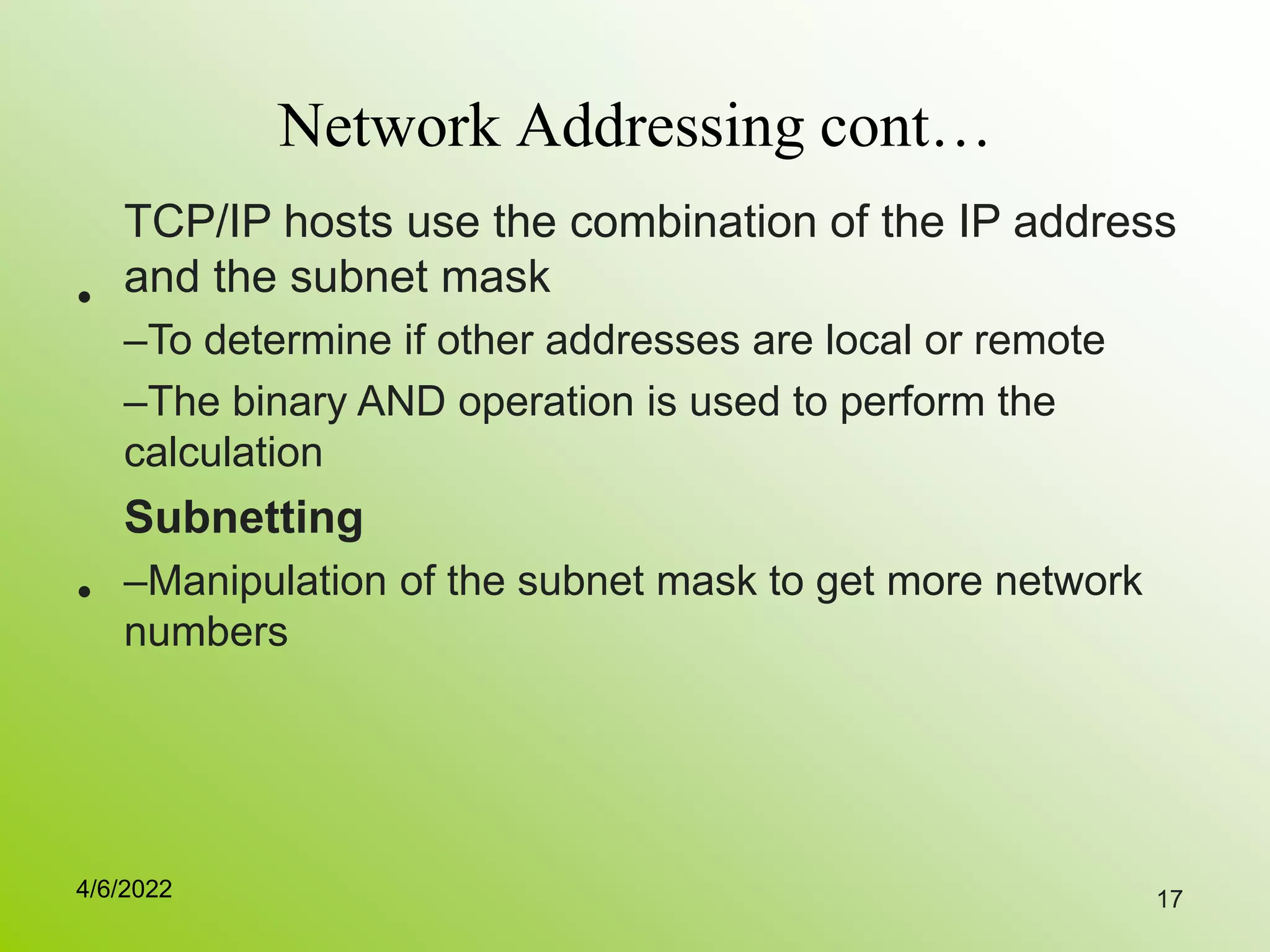 17
Network Addressing cont…
•
TCP/IP hosts use the combination of the IP address
and the subnet mask
–To determine if other addresses are local or remote
–The binary AND operation is used to perform the
calculation
Subnetting
–Manipulation of the subnet mask to get more network
numbers
•
4/6/2022
 
