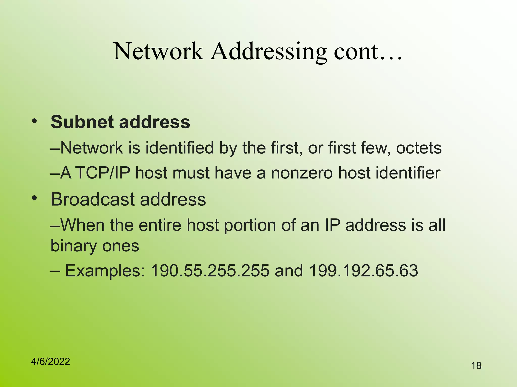 18
Network Addressing cont…
• Subnet address
–Network is identified by the first, or first few, octets
–A TCP/IP host must have a nonzero host identifier
Broadcast address
–When the entire host portion of an IP address is all
binary ones
– Examples: 190.55.255.255 and 199.192.65.63
•
4/6/2022
 