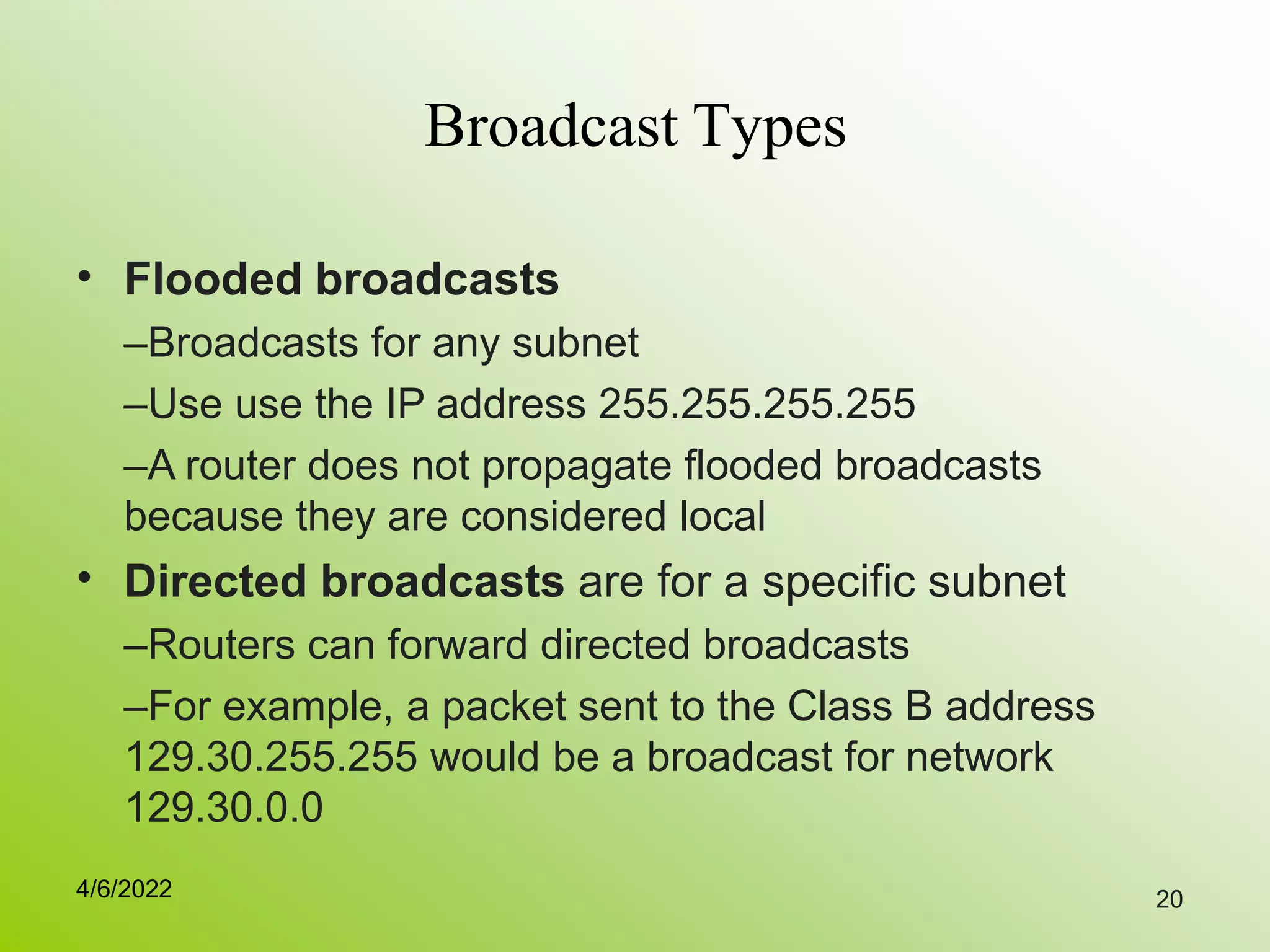 20
Broadcast Types
• Flooded broadcasts
–Broadcasts for any subnet
–Use use the IP address 255.255.255.255
–A router does not propagate flooded broadcasts
because they are considered local
Directed broadcasts are for a specific subnet
–Routers can forward directed broadcasts
–For example, a packet sent to the Class B address
129.30.255.255 would be a broadcast for network
129.30.0.0
•
4/6/2022
 