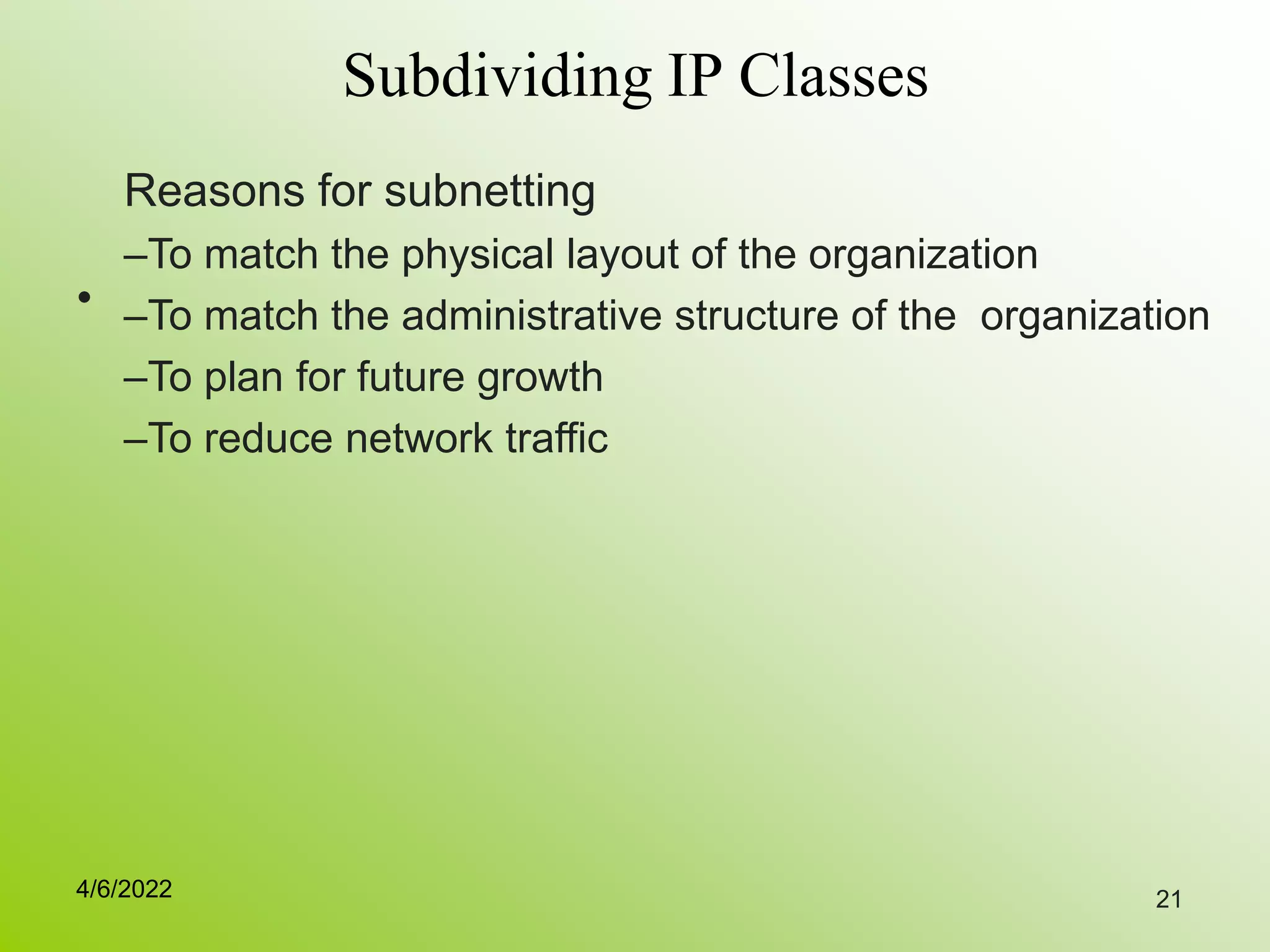 21
Subdividing IP Classes
•
Reasons for subnetting
–To match the physical layout of the organization
–To match the administrative structure of the organization
–To plan for future growth
–To reduce network traffic
4/6/2022
 