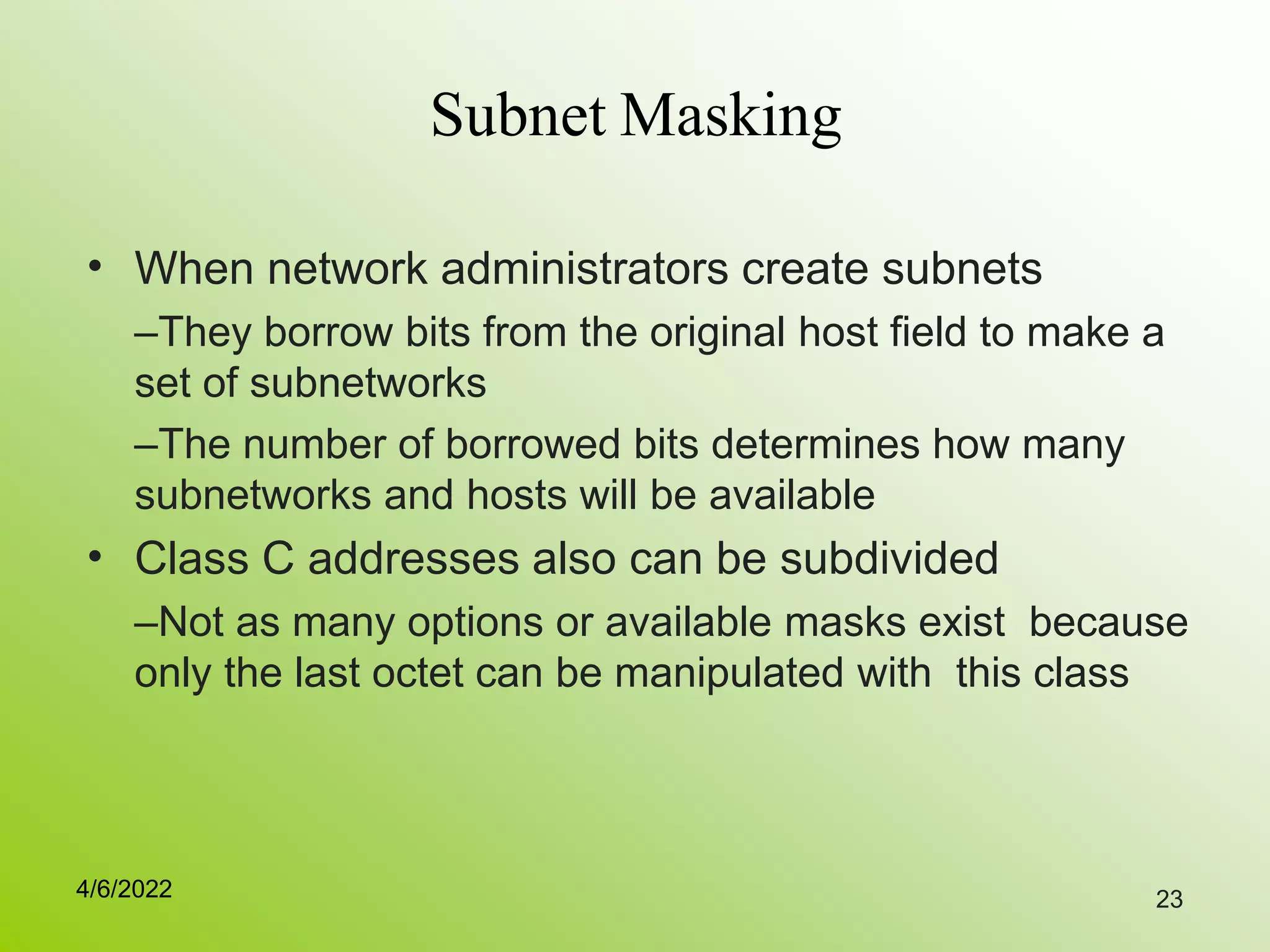 23
Subnet Masking
• When network administrators create subnets
–They borrow bits from the original host field to make a
set of subnetworks
–The number of borrowed bits determines how many
subnetworks and hosts will be available
Class C addresses also can be subdivided
–Not as many options or available masks exist because
only the last octet can be manipulated with this class
•
4/6/2022
 