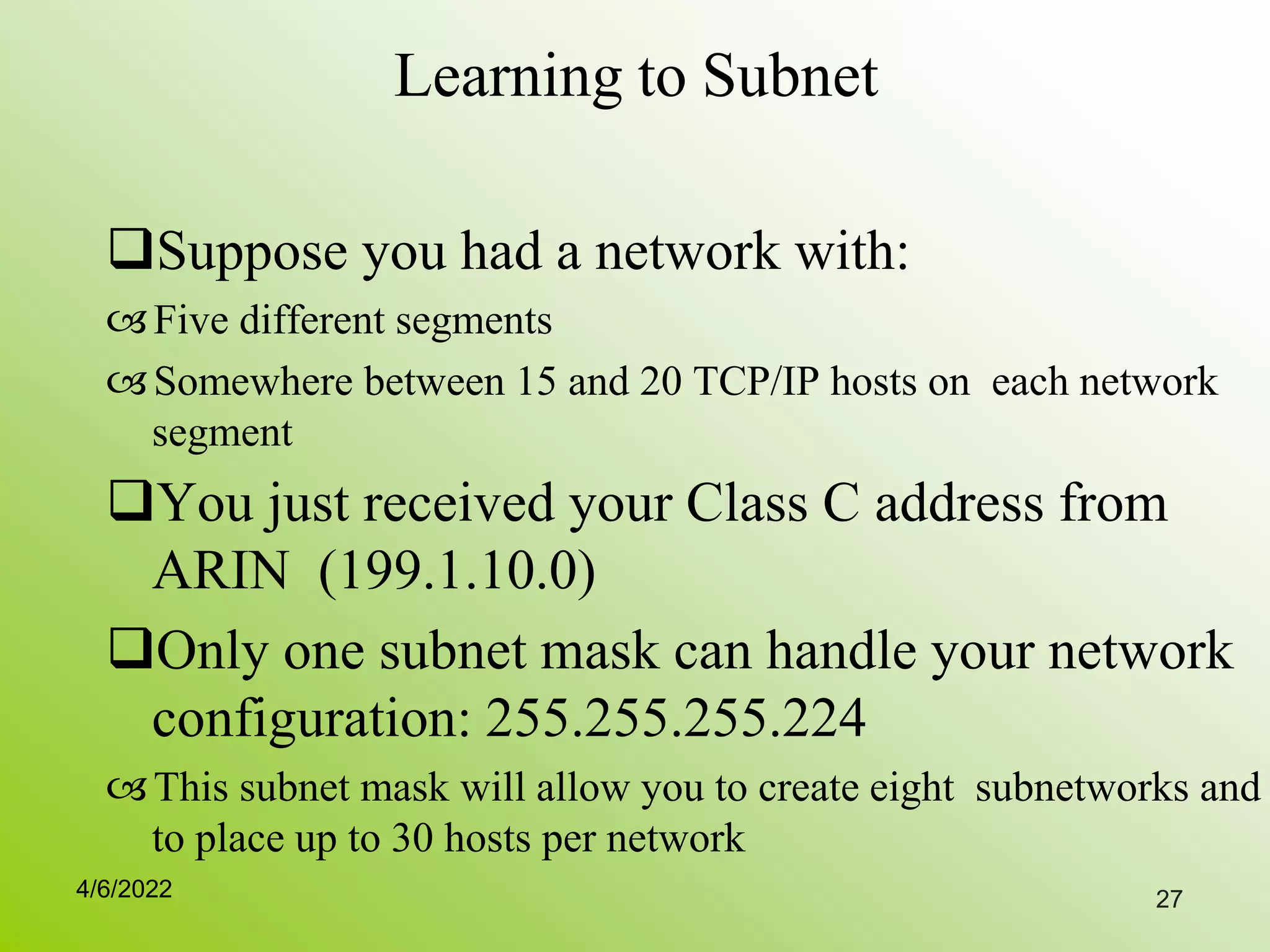 27
Learning to Subnet
Suppose you had a network with:
Five different segments
Somewhere between 15 and 20 TCP/IP hosts on each network
segment
You just received your Class C address from
ARIN (199.1.10.0)
Only one subnet mask can handle your network
configuration: 255.255.255.224
This subnet mask will allow you to create eight subnetworks and
to place up to 30 hosts per network
4/6/2022
 