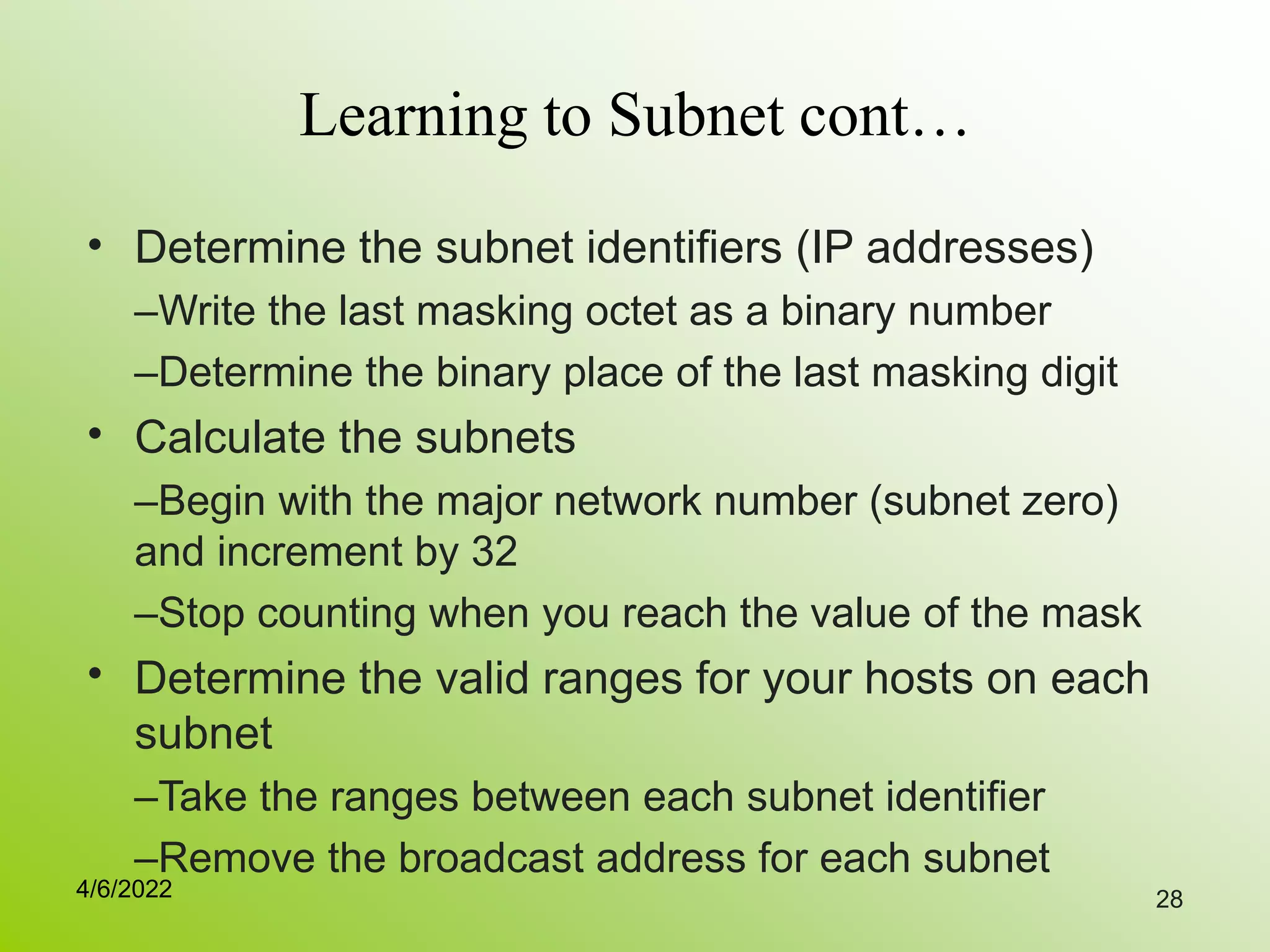 28
Learning to Subnet cont…
• Determine the subnet identifiers (IP addresses)
–Write the last masking octet as a binary number
–Determine the binary place of the last masking digit
Calculate the subnets
–Begin with the major network number (subnet zero)
and increment by 32
–Stop counting when you reach the value of the mask
Determine the valid ranges for your hosts on each
subnet
–Take the ranges between each subnet identifier
–Remove the broadcast address for each subnet
•
•
4/6/2022
 