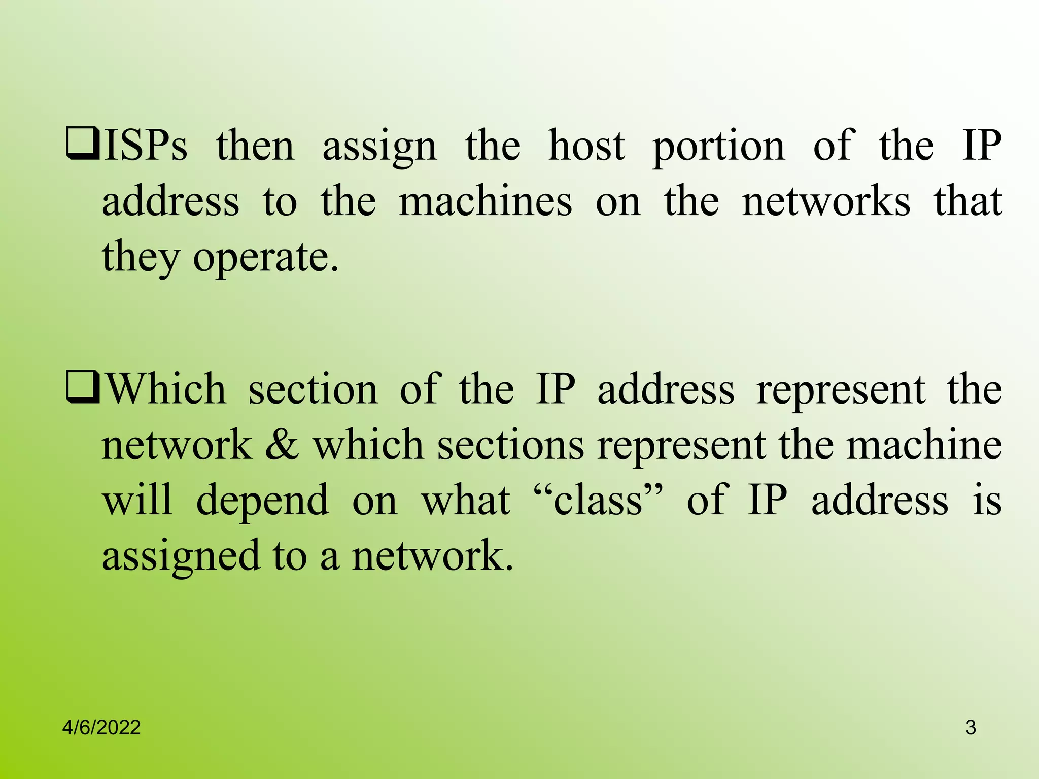 ISPs then assign the host portion of the IP
address to the machines on the networks that
they operate.
Which section of the IP address represent the
network & which sections represent the machine
will depend on what “class” of IP address is
assigned to a network.
4/6/2022 3
 
