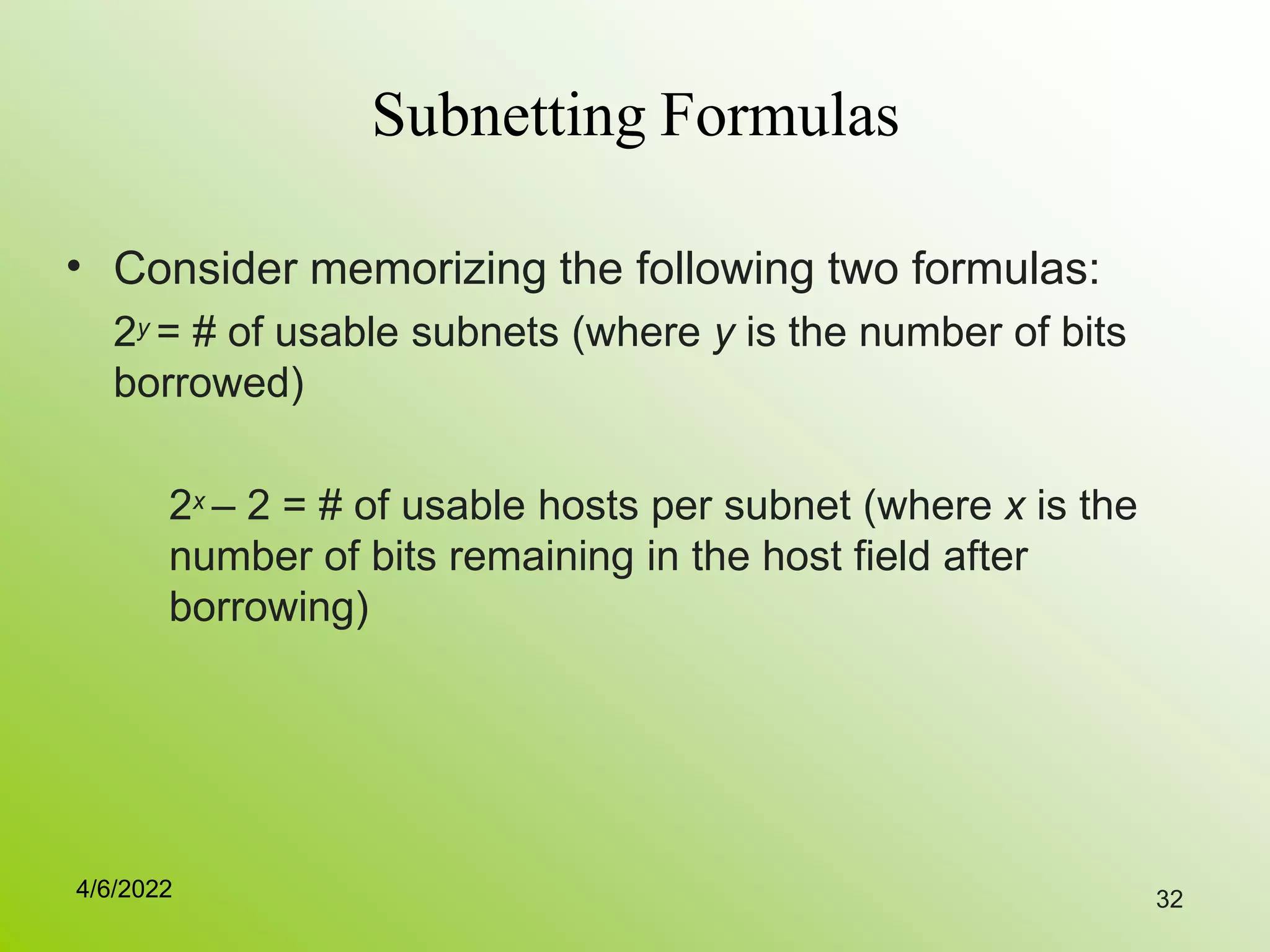 32
Subnetting Formulas
• Consider memorizing the following two formulas:
2y = # of usable subnets (where y is the number of bits
borrowed)
2x – 2 = # of usable hosts per subnet (where x is the
number of bits remaining in the host field after
borrowing)
4/6/2022
 