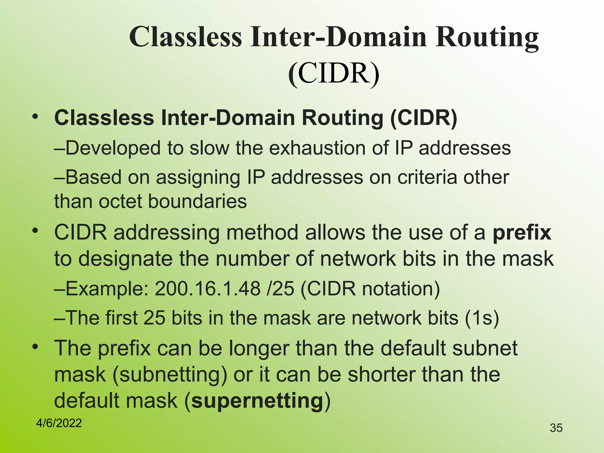35
Classless Inter-Domain Routing
(CIDR)
• Classless Inter-Domain Routing (CIDR)
–Developed to slow the exhaustion of IP addresses
–Based on assigning IP addresses on criteria other
than octet boundaries
CIDR addressing method allows the use of a prefix
to designate the number of network bits in the mask
–Example: 200.16.1.48 /25 (CIDR notation)
–The first 25 bits in the mask are network bits (1s)
The prefix can be longer than the default subnet
mask (subnetting) or it can be shorter than the
default mask (supernetting)
•
•
4/6/2022
 