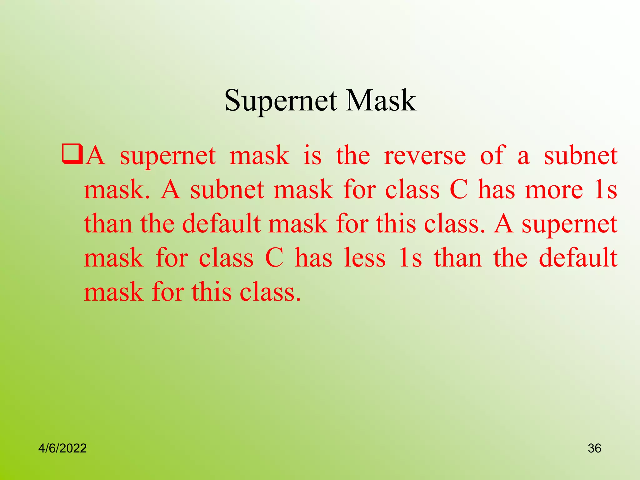 Supernet Mask
A supernet mask is the reverse of a subnet
mask. A subnet mask for class C has more 1s
than the default mask for this class. A supernet
mask for class C has less 1s than the default
mask for this class.
4/6/2022 36
 