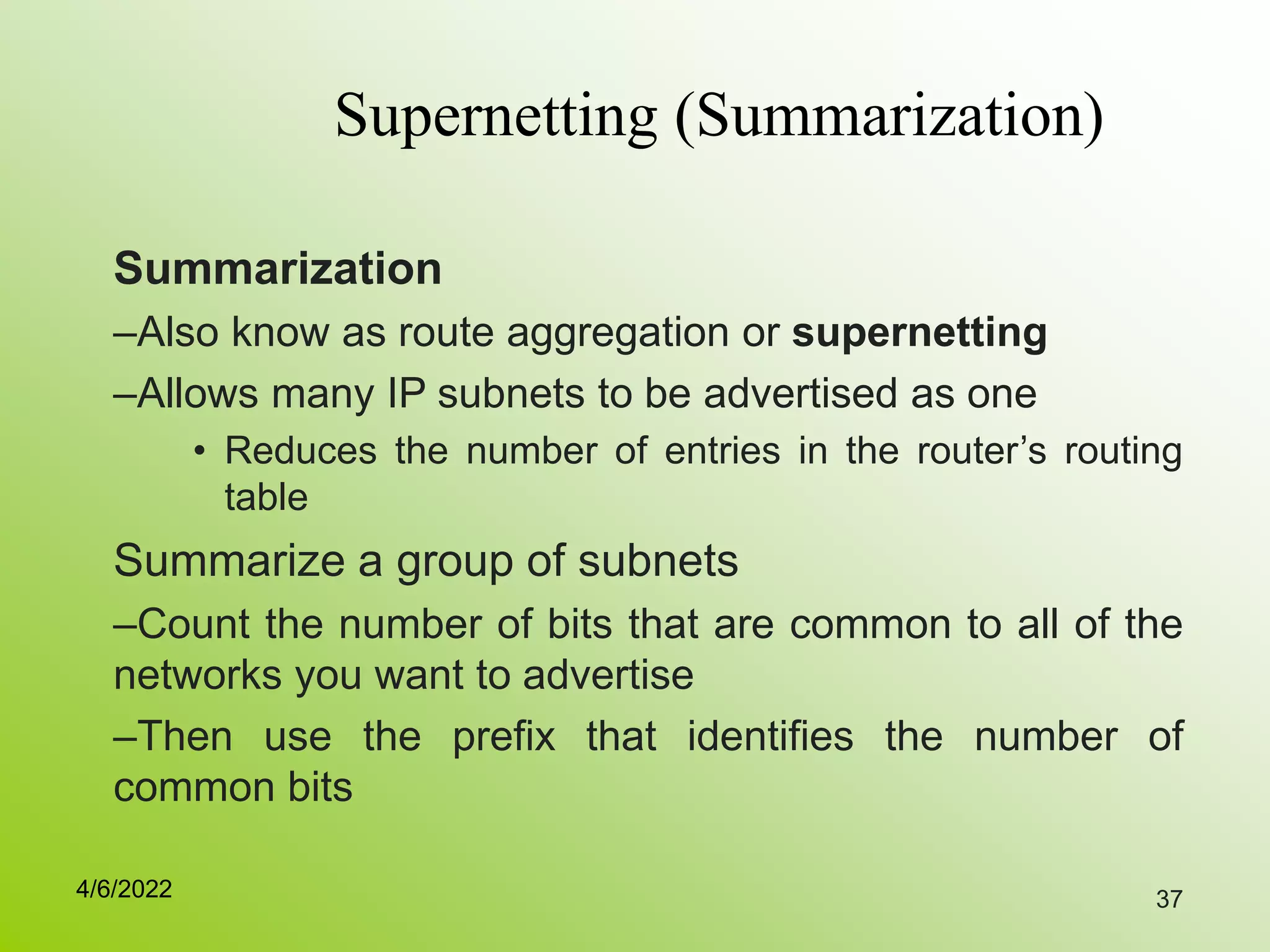 37
Supernetting (Summarization)
Summarization
–Also know as route aggregation or supernetting
–Allows many IP subnets to be advertised as one
• Reduces the number of entries in the router’s routing
table
Summarize a group of subnets
–Count the number of bits that are common to all of the
networks you want to advertise
–Then use the prefix that identifies the number of
common bits
4/6/2022
 