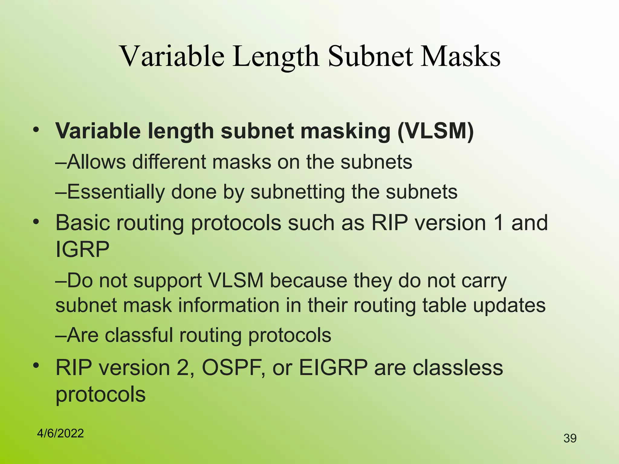 39
Variable Length Subnet Masks
• Variable length subnet masking (VLSM)
–Allows different masks on the subnets
–Essentially done by subnetting the subnets
Basic routing protocols such as RIP version 1 and
IGRP
–Do not support VLSM because they do not carry
subnet mask information in their routing table updates
–Are classful routing protocols
RIP version 2, OSPF, or EIGRP are classless
protocols
•
•
4/6/2022
 