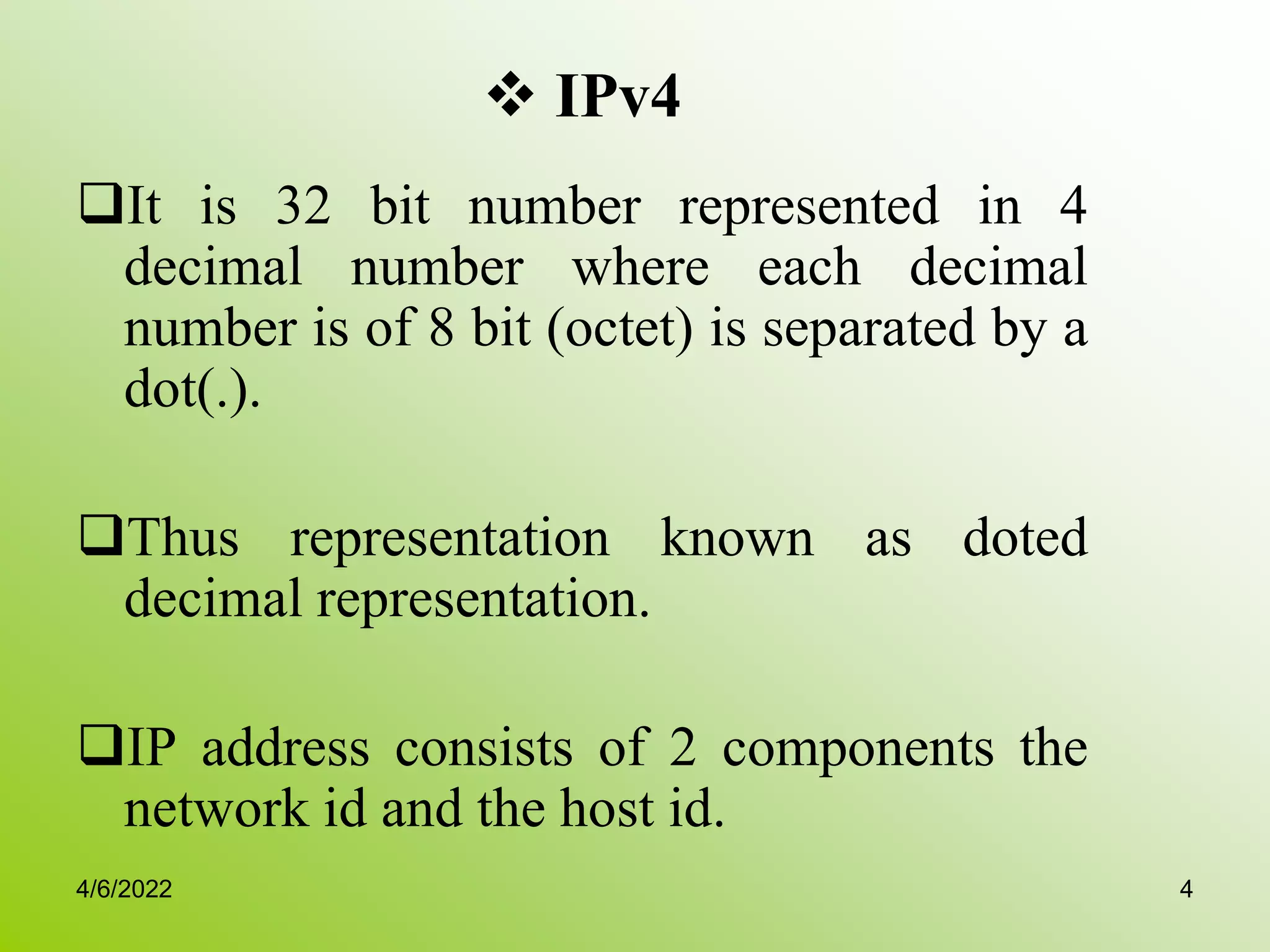  IPv4
It is 32 bit number represented in 4
decimal number where each decimal
number is of 8 bit (octet) is separated by a
dot(.).
Thus representation known as doted
decimal representation.
IP address consists of 2 components the
network id and the host id.
4/6/2022 4
 