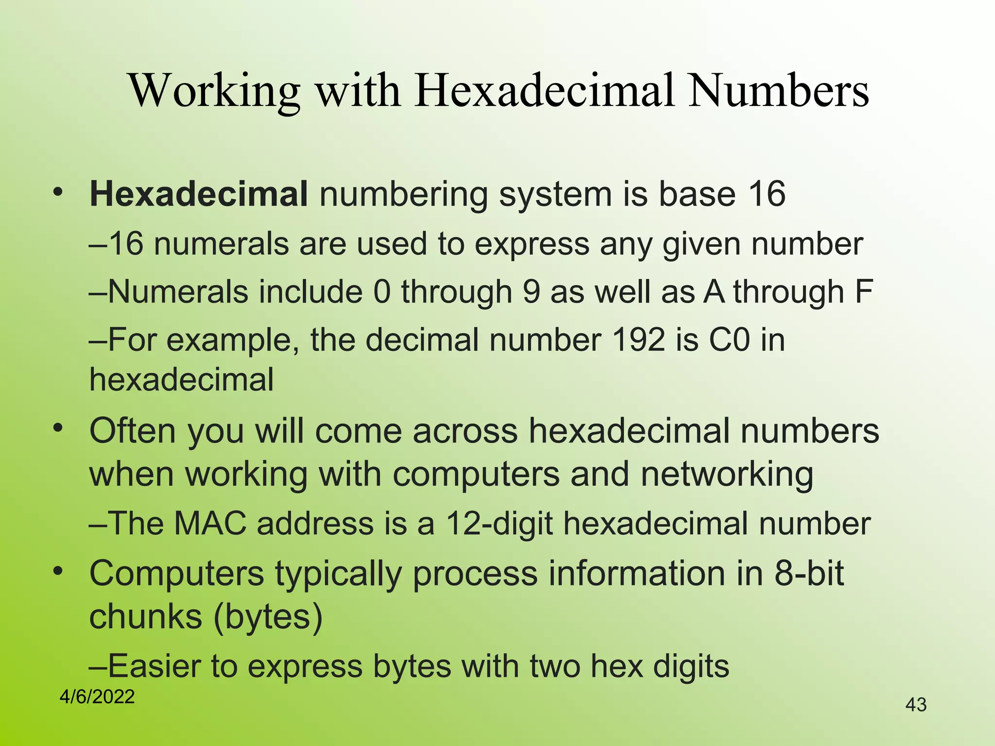 43
Working with Hexadecimal Numbers
• Hexadecimal numbering system is base 16
–16 numerals are used to express any given number
–Numerals include 0 through 9 as well as A through F
–For example, the decimal number 192 is C0 in
hexadecimal
Often you will come across hexadecimal numbers
when working with computers and networking
–The MAC address is a 12-digit hexadecimal number
Computers typically process information in 8-bit
chunks (bytes)
–Easier to express bytes with two hex digits
•
•
4/6/2022
 