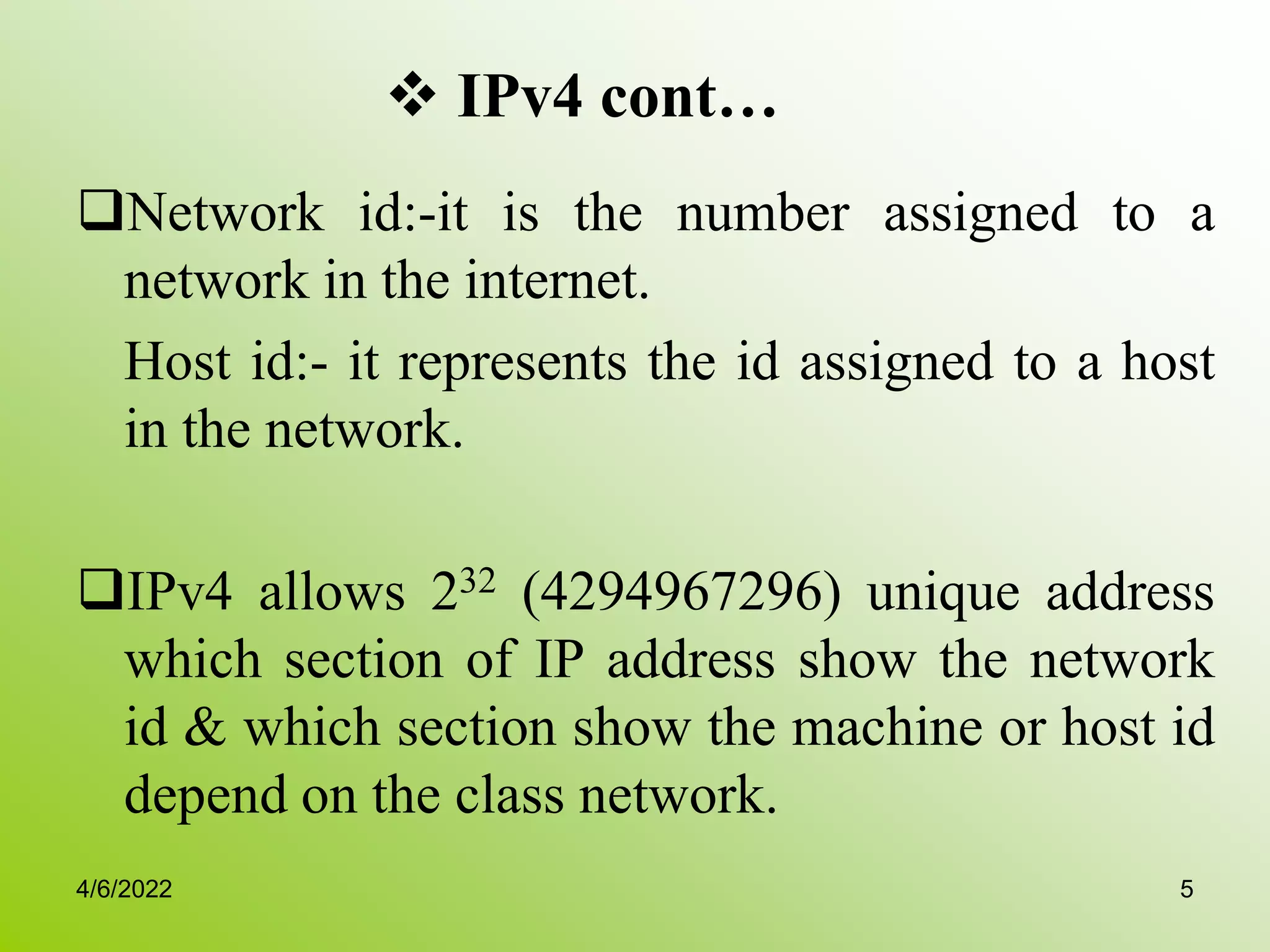  IPv4 cont…
Network id:-it is the number assigned to a
network in the internet.
Host id:- it represents the id assigned to a host
in the network.
IPv4 allows 232 (4294967296) unique address
which section of IP address show the network
id & which section show the machine or host id
depend on the class network.
4/6/2022 5
 
