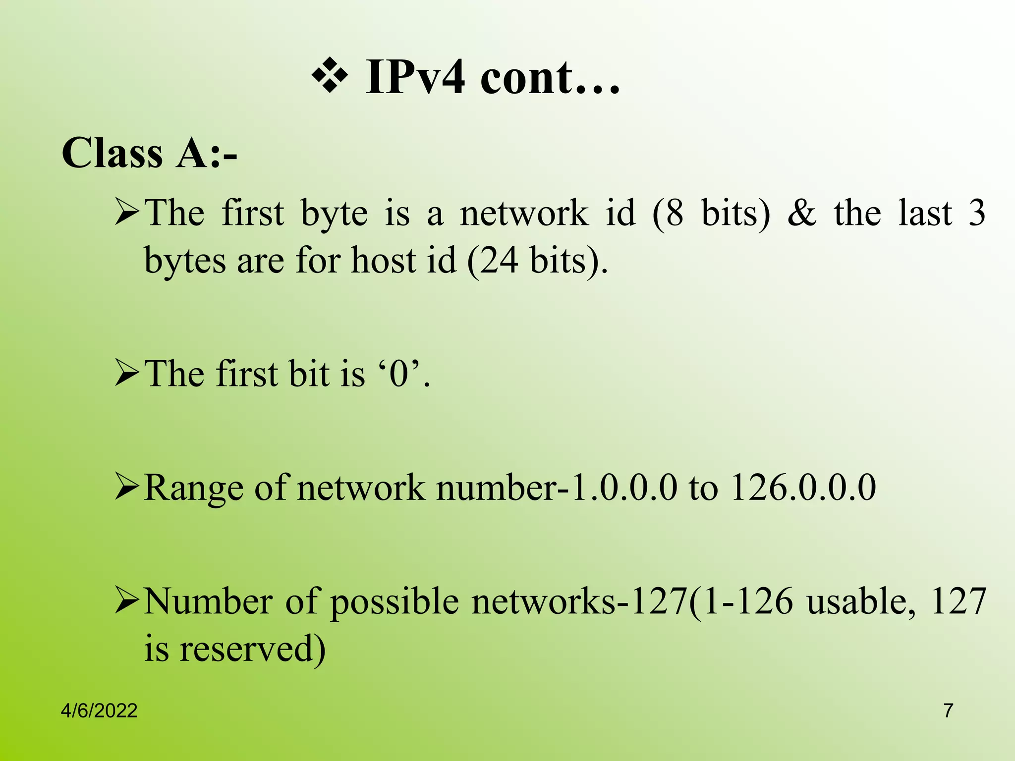  IPv4 cont…
Class A:-
The first byte is a network id (8 bits) & the last 3
bytes are for host id (24 bits).
The first bit is ‘0’.
Range of network number-1.0.0.0 to 126.0.0.0
Number of possible networks-127(1-126 usable, 127
is reserved)
4/6/2022 7
 
