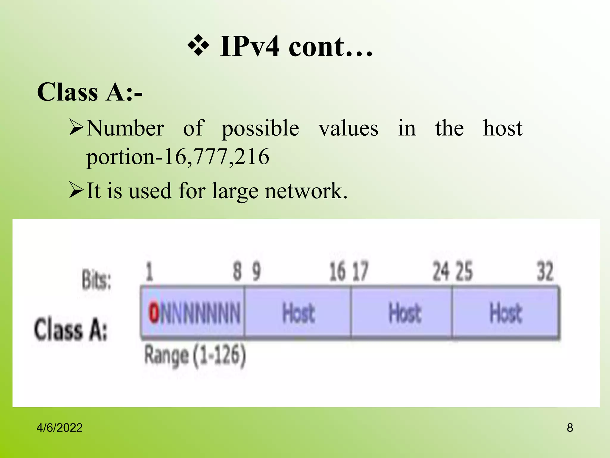  IPv4 cont…
Class A:-
Number of possible values in the host
portion-16,777,216
It is used for large network.
4/6/2022 8
 