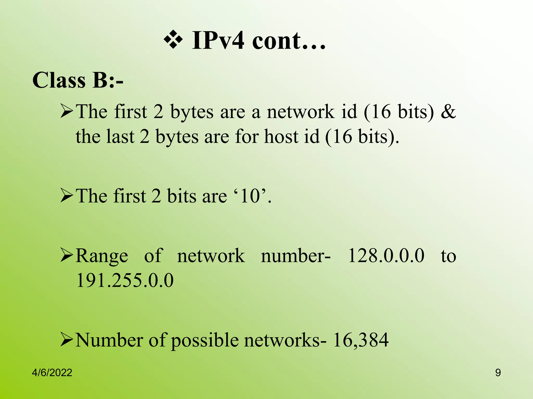  IPv4 cont…
Class B:-
The first 2 bytes are a network id (16 bits) &
the last 2 bytes are for host id (16 bits).
The first 2 bits are ‘10’.
Range of network number- 128.0.0.0 to
191.255.0.0
Number of possible networks- 16,384
4/6/2022 9
 