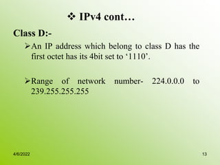  IPv4 cont…
Class D:-
An IP address which belong to class D has the
first octet has its 4bit set to ‘1110’.
Range of network number- 224.0.0.0 to
239.255.255.255
4/6/2022 13
 