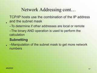 17
Network Addressing cont…
•
TCP/IP hosts use the combination of the IP address
and the subnet mask
–To determine if other addresses are local or remote
–The binary AND operation is used to perform the
calculation
Subnetting
–Manipulation of the subnet mask to get more network
numbers
•
4/6/2022
 