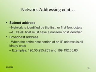 18
Network Addressing cont…
• Subnet address
–Network is identified by the first, or first few, octets
–A TCP/IP host must have a nonzero host identifier
Broadcast address
–When the entire host portion of an IP address is all
binary ones
– Examples: 190.55.255.255 and 199.192.65.63
•
4/6/2022
 