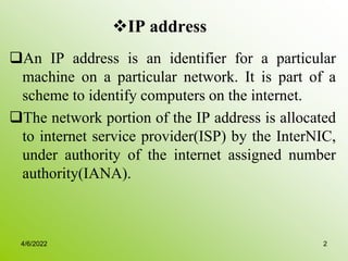 IP address
An IP address is an identifier for a particular
machine on a particular network. It is part of a
scheme to identify computers on the internet.
The network portion of the IP address is allocated
to internet service provider(ISP) by the InterNIC,
under authority of the internet assigned number
authority(IANA).
4/6/2022 2
 