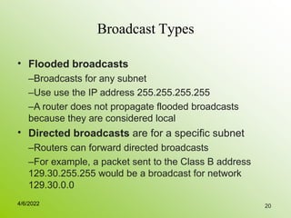 20
Broadcast Types
• Flooded broadcasts
–Broadcasts for any subnet
–Use use the IP address 255.255.255.255
–A router does not propagate flooded broadcasts
because they are considered local
Directed broadcasts are for a specific subnet
–Routers can forward directed broadcasts
–For example, a packet sent to the Class B address
129.30.255.255 would be a broadcast for network
129.30.0.0
•
4/6/2022
 