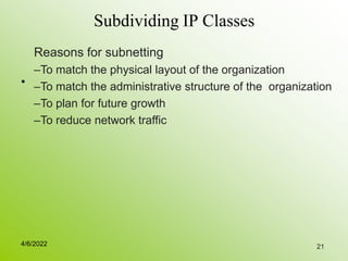 21
Subdividing IP Classes
•
Reasons for subnetting
–To match the physical layout of the organization
–To match the administrative structure of the organization
–To plan for future growth
–To reduce network traffic
4/6/2022
 