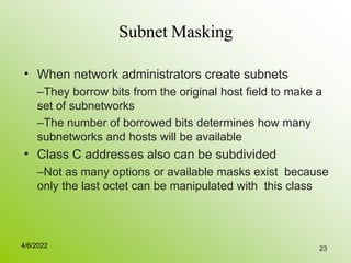 23
Subnet Masking
• When network administrators create subnets
–They borrow bits from the original host field to make a
set of subnetworks
–The number of borrowed bits determines how many
subnetworks and hosts will be available
Class C addresses also can be subdivided
–Not as many options or available masks exist because
only the last octet can be manipulated with this class
•
4/6/2022
 