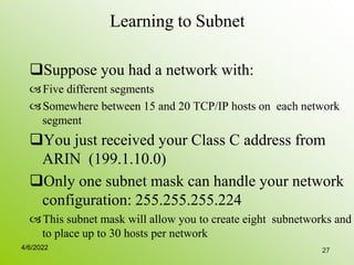 27
Learning to Subnet
Suppose you had a network with:
Five different segments
Somewhere between 15 and 20 TCP/IP hosts on each network
segment
You just received your Class C address from
ARIN (199.1.10.0)
Only one subnet mask can handle your network
configuration: 255.255.255.224
This subnet mask will allow you to create eight subnetworks and
to place up to 30 hosts per network
4/6/2022
 