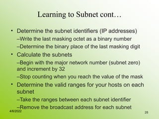 28
Learning to Subnet cont…
• Determine the subnet identifiers (IP addresses)
–Write the last masking octet as a binary number
–Determine the binary place of the last masking digit
Calculate the subnets
–Begin with the major network number (subnet zero)
and increment by 32
–Stop counting when you reach the value of the mask
Determine the valid ranges for your hosts on each
subnet
–Take the ranges between each subnet identifier
–Remove the broadcast address for each subnet
•
•
4/6/2022
 