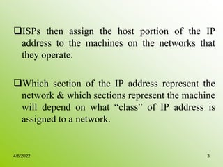 ISPs then assign the host portion of the IP
address to the machines on the networks that
they operate.
Which section of the IP address represent the
network & which sections represent the machine
will depend on what “class” of IP address is
assigned to a network.
4/6/2022 3
 